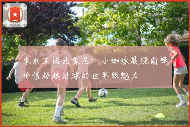朱利亚诺西蒙尼：小蜘蛛展现前锋价值超越进球的世界级魅力