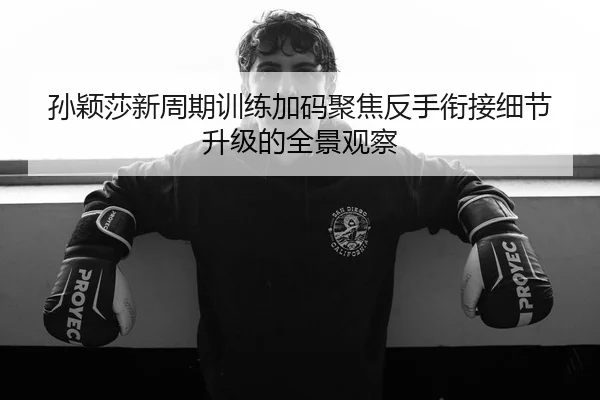 孙颖莎新周期训练加码聚焦反手衔接细节升级的全景观察